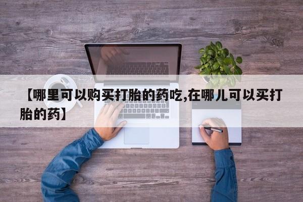 打胎药私人电话【哪里可以购买打胎的药吃,在哪儿可以买打胎的药】